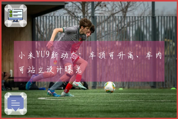小米YU9新动态：车顶可升高、车内可站立设计曝光