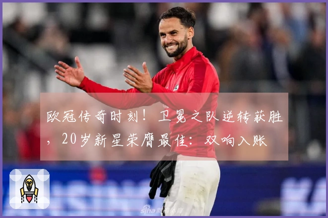 欧冠传奇时刻！卫冕之队逆转获胜，20岁新星荣膺最佳：双响入账