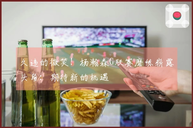 久违的微笑！杨瀚森G联赛磨练崭露头角：期待新的机遇