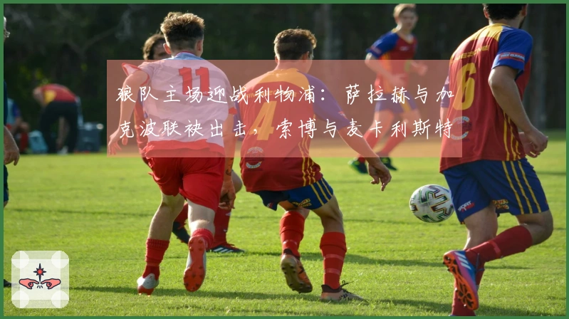 狼队主场迎战利物浦：萨拉赫与加克波联袂出击，索博与麦卡利斯特参战