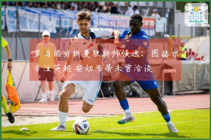 罗马诺分析曼联新帅候选：图赫尔专注英超 安切洛蒂未曾洽谈