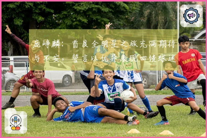 庞峥麟：首度全明星之旅充满期待与不安，誓言以优异表现回馈球迷的厚爱