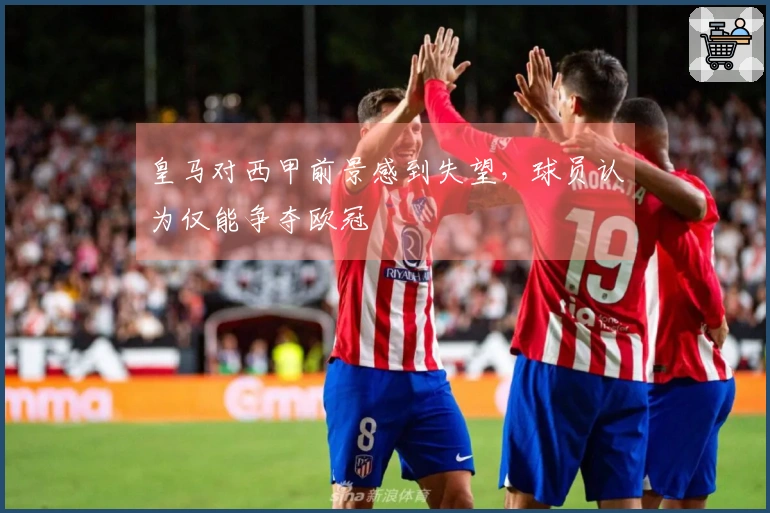 皇马对西甲前景感到失望，球员认为仅能争夺欧冠