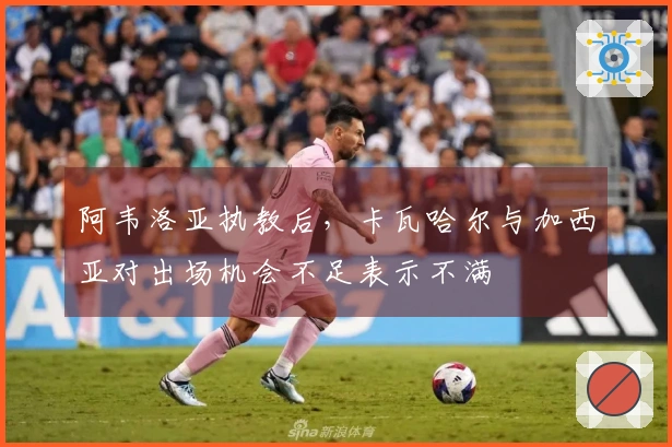 阿韦洛亚执教后，卡瓦哈尔与加西亚对出场机会不足表示不满