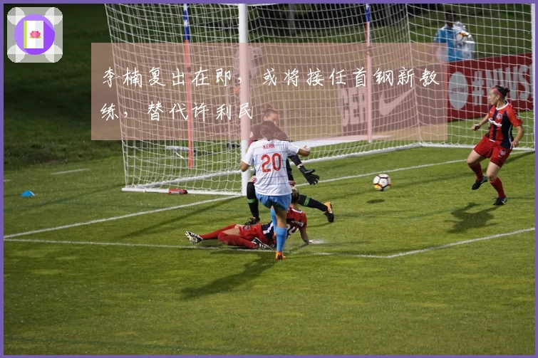 李楠复出在即，或将接任首钢新教练，替代许利民