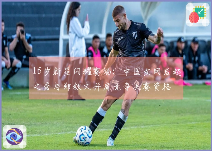 15岁新星闪耀赛场：中国女网后起之秀与郑钦文并肩竞争决赛资格