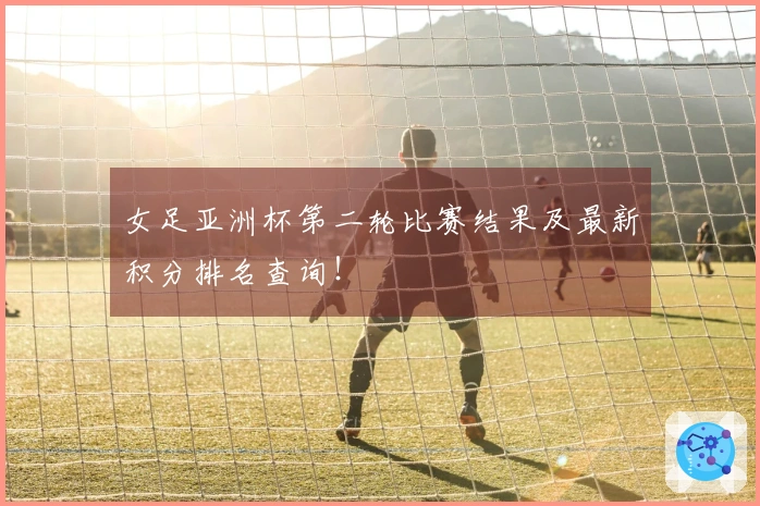 女足亚洲杯第二轮比赛结果及最新积分排名查询！