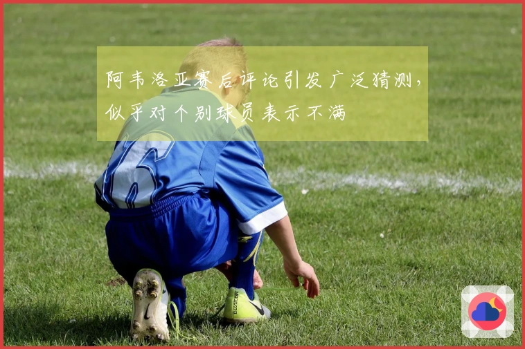 阿韦洛亚赛后评论引发广泛猜测，似乎对个别球员表示不满