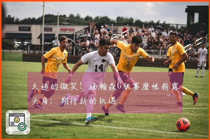 久违的微笑！杨瀚森G联赛磨练崭露头角：期待新的机遇