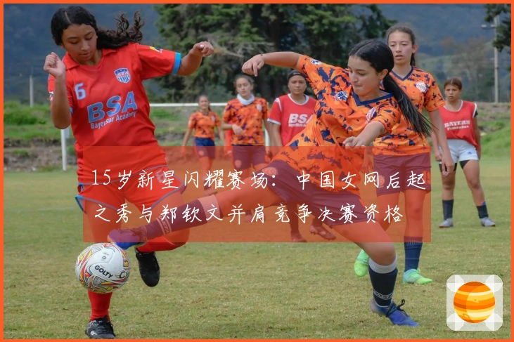 15岁新星闪耀赛场：中国女网后起之秀与郑钦文并肩竞争决赛资格