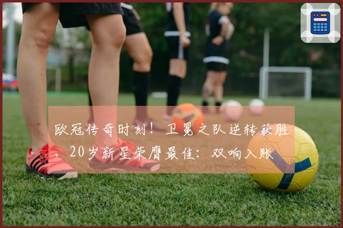 欧冠传奇时刻！卫冕之队逆转获胜，20岁新星荣膺最佳：双响入账