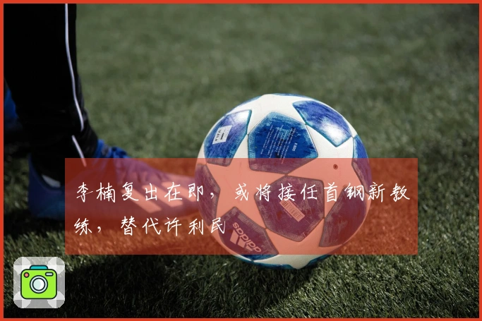 李楠复出在即，或将接任首钢新教练，替代许利民