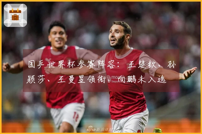 国乒世界杯参赛阵容：王楚钦、孙颖莎、王曼昱领衔，向鹏未入选