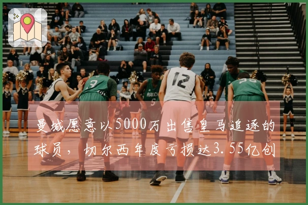 曼城愿意以5000万出售皇马追逐的球员，切尔西年度亏损达3.55亿创历史新高！