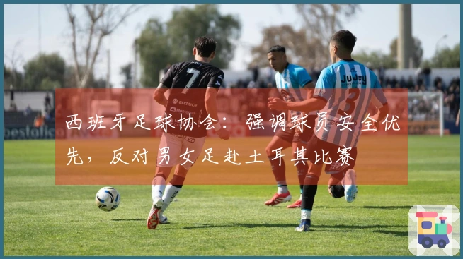 西班牙足球协会：强调球员安全优先，反对男女足赴土耳其比赛